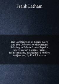 The Construction of Roads, Paths and Sea Defences: With Portions Relating to Private Street Repairs, Specification Clauses, Prices for Estimating, &amp; Engineer's Replies to Queries / by Frank Latham