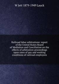Railroad labor arbitrations: report of the United States Board of Mediation and Conciliation on the effects of arbitration proceedings upon rates of pay and working conditions of railroad employees