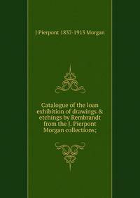 Catalogue of the loan exhibition of drawings &amp; etchings by Rembrandt from the J. Pierpont Morgan collections;