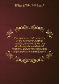 The industrial code; a survey of the postwar industrial situation, a review of wartime developments in industrial relations, and a proposal looking to permanent industrial peace