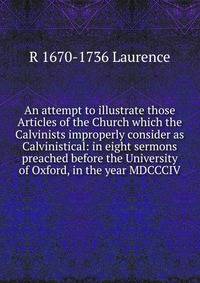 An attempt to illustrate those Articles of the Church which the Calvinists improperly consider as Calvinistical: in eight sermons preached before the University of Oxford, in the year MDCCCIV