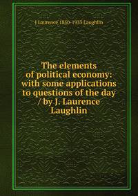 The elements of political economy: with some applications to questions of the day / by J. Laurence Laughlin