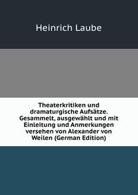Theaterkritiken und dramaturgische Aufsatze. Gesammelt, ausgewahlt und mit Einleitung und Anmerkungen versehen von Alexander von Weilen (German Edition)
