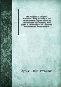 The conquest of the great Northwest; being the story of the Adventurers of England known as The Hudson's Bay Company. New pages in the history of the Canadian Northwest and Western States