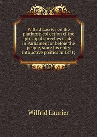 Wilfrid Laurier on the platform; collection of the principal speeches made in Parliament or before the people, since his entry into active politics in 1871;