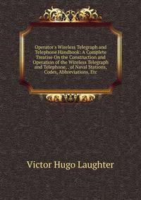 Operator's Wireless Telegraph and Telephone Handbook: A Complete Treatise On the Construction and Operation of the Wireless Telegraph and Telephone, . of Naval Stations, Codes, Abbreviations, Etc