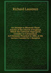 An Attempt to Illustrate Those Articles of the Church of England, Which the Calvinists Improperly Consider As Calvinistical, in 8 Sermons Preached in 1804, at the Lecture Founded by J. Bampton