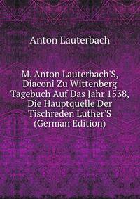 M. Anton Lauterbach'S, Diaconi Zu Wittenberg Tagebuch Auf Das Jahr 1538, Die Hauptquelle Der Tischreden Luther'S (German Edition)