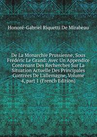De La Monarchie Prussienne, Sous Fr?d?ric Le Grand: Avec Un Appendice Contenant Des Recherches Sur La Situation Actuelle Des Principales Contr?es De L'allemagne, Volume 4, part 1 (French Edition)