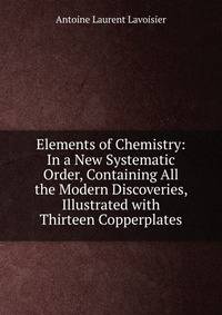 Elements of Chemistry: In a New Systematic Order, Containing All the Modern Discoveries, Illustrated with Thirteen Copperplates