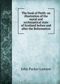 The book of Perth: an illustration of the moral and ecclesiastical state of Scotland before and after the Reformation