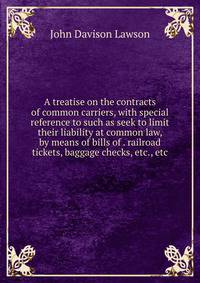 A treatise on the contracts of common carriers, with special reference to such as seek to limit their liability at common law, by means of bills of . railroad tickets, baggage checks, etc., etc