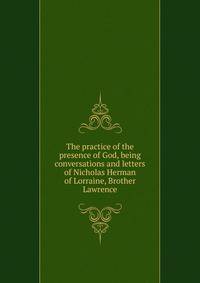 The practice of the presence of God, being conversations and letters of Nicholas Herman of Lorraine, Brother Lawrence