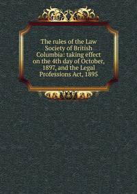 The rules of the Law Society of British Columbia: taking effect on the 4th day of October, 1897, and the Legal Professions Act, 1895