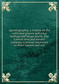 Agrostographia; a treatise on the cultivated grasses and other herbage and forage plants. The Lawson seed and nursery company (Limited) successors to Peter Lawson and son