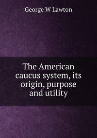 The American caucus system, its origin, purpose and utility
