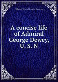 A concise life of Admiral George Dewey, U. S. N
