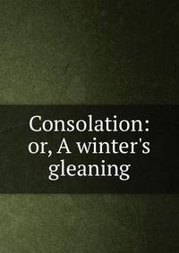 Consolation: or, A winter's gleaning