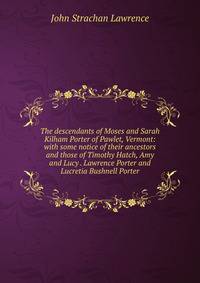 The descendants of Moses and Sarah Kilham Porter of Pawlet, Vermont: with some notice of their ancestors and those of Timothy Hatch, Amy and Lucy . Lawrence Porter and Lucretia Bushnell Porter