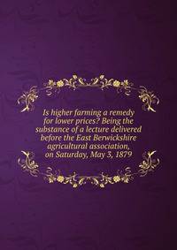 Is higher farming a remedy for lower prices? Being the substance of a lecture delivered before the East Berwickshire agricultural association, on Saturday, May 3, 1879
