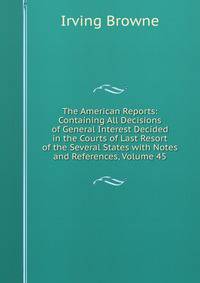 The American Reports: Containing All Decisions of General Interest Decided in the Courts of Last Resort of the Several States with Notes and References, Volume 45