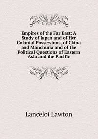 Empires of the Far East: A Study of Japan and of Her Colonial Possessions, of China and Manchuria and of the Political Questions of Eastern Asia and the Pacific