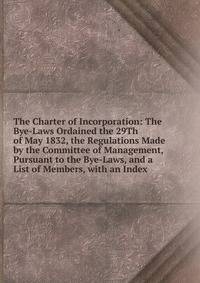 The Charter of Incorporation: The Bye-Laws Ordained the 29Th of May 1832, the Regulations Made by the Committee of Management, Pursuant to the Bye-Laws, and a List of Members, with an Index