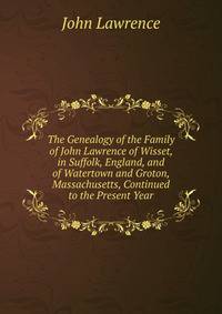 The Genealogy of the Family of John Lawrence of Wisset, in Suffolk, England, and of Watertown and Groton, Massachusetts, Continued to the Present Year