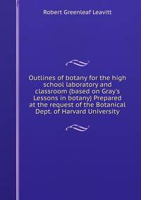 Outlines of botany for the high school laboratory and classroom (based on Gray's Lessons in botany) Prepared at the request of the Botanical Dept. of Harvard University