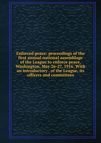 Enforced peace: proceedings of the first annual national assemblage of the League to enforce peace, Washington, May 26-27, 1916. With an introductory . of the League, its officers and committees