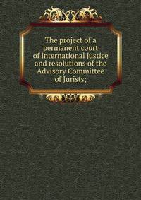 The project of a permanent court of international justice and resolutions of the Advisory Committee of Jurists;
