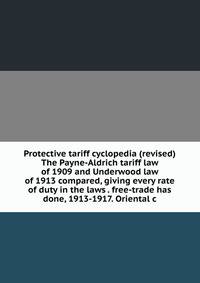 Protective tariff cyclopedia (revised) The Payne-Aldrich tariff law of 1909 and Underwood law of 1913 compared, giving every rate of duty in the laws . free-trade has done, 1913-1917. Oriental c