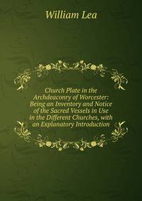 Church Plate in the Archdeaconry of Worcester: Being an Inventory and Notice of the Sacred Vessels in Use in the Different Churches, with an Explanatory Introduction