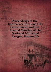 Proceedings of the . Conference for Good City Government and the . Annual Meeting of the National Municipal League, Volume 16