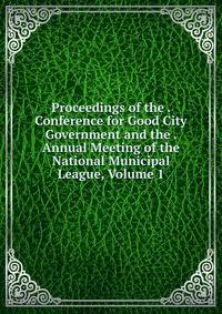 Proceedings of the . Conference for Good City Government and the . Annual Meeting of the National Municipal League, Volume 1