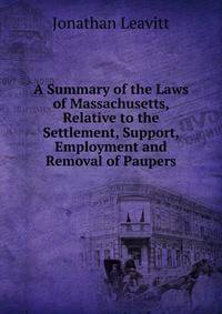 A Summary of the Laws of Massachusetts, Relative to the Settlement, Support, Employment and Removal of Paupers