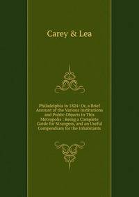 Philadelphia in 1824: Or, a Brief Account of the Various Institutions and Public Objects in This Metropolis : Being a Complete Guide for Strangers, and an Useful Compendium for the Inhabitants