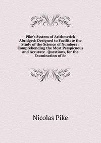 Pike's System of Arithmetick Abridged: Designed to Facilitate the Study of the Science of Numbers : Comprehending the Most Perspicuous and Accurate . Questions, for the Examination of Sc