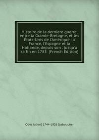 Histoire de la derniere guerre, entre la Grande-Bretagne, et les ?tats-Unis de l'Am?rique, la France, l'Espagne et la Hollande, depuis son . jusqu'a sa fin en 1783 (French Edition)