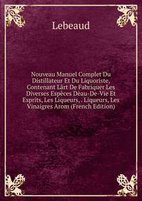 Nouveau Manuel Complet Du Distillateur Et Du Liquoriste, Contenant Lart De Fabriquer Les Diverses Especes Deau-De-Vie Et Esprits, Les Liqueurs, . Liqueurs, Les Vinaigres Arom (French Edition)