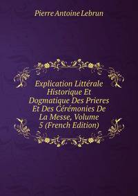 Explication Litterale Historique Et Dogmatique Des Prieres Et Des Ceremonies De La Messe, Volume 5 (French Edition)