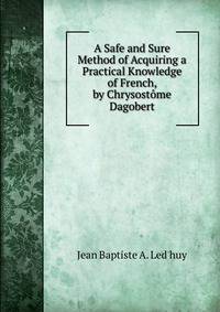 A Safe and Sure Method of Acquiring a Practical Knowledge of French, by Chrysostome Dagobert