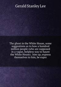 The ghost in the White House, some suggestions as to how a hundred million people (who are supposed in a vague, helpless way to haunt the White House) . him up, express themselves to him, be expre