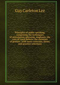 Principles of public speaking, comprising the techniques of articulation, phrasing, emphasis; the cure of vocal defects; the elements of gesture . with many exercises, forms, and practice selections