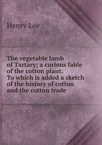 The vegetable lamb of Tartary; a curious fable of the cotton plant. To which is added a sketch of the history of cotton and the cotton trade