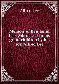 Memoir of Benjamin Lee. Addressed to his grandchildren by his son Alfred Lee