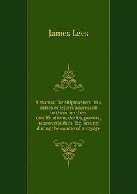 A manual for shipmasters: in a series of letters addressed to them, on their qualifications, duties, powers, responsibilities, &amp;c. arising during the course of a voyage