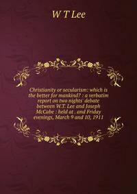 Christianity or secularism: which is the better for mankind? : a verbatim report on two nights' debate between W.T. Lee and Joseph McCabe : held at . and Friday evenings, March 9 and 10, 1911