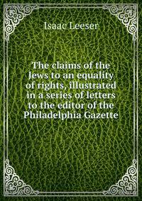 The claims of the Jews to an equality of rights, illustrated in a series of letters to the editor of the Philadelphia Gazette