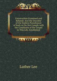 Universalism Examined and Refuted: And the Doctrine of the Endless Punishment of Such As Do Not Comply with the Conditions of the Gospel in This Life, Established